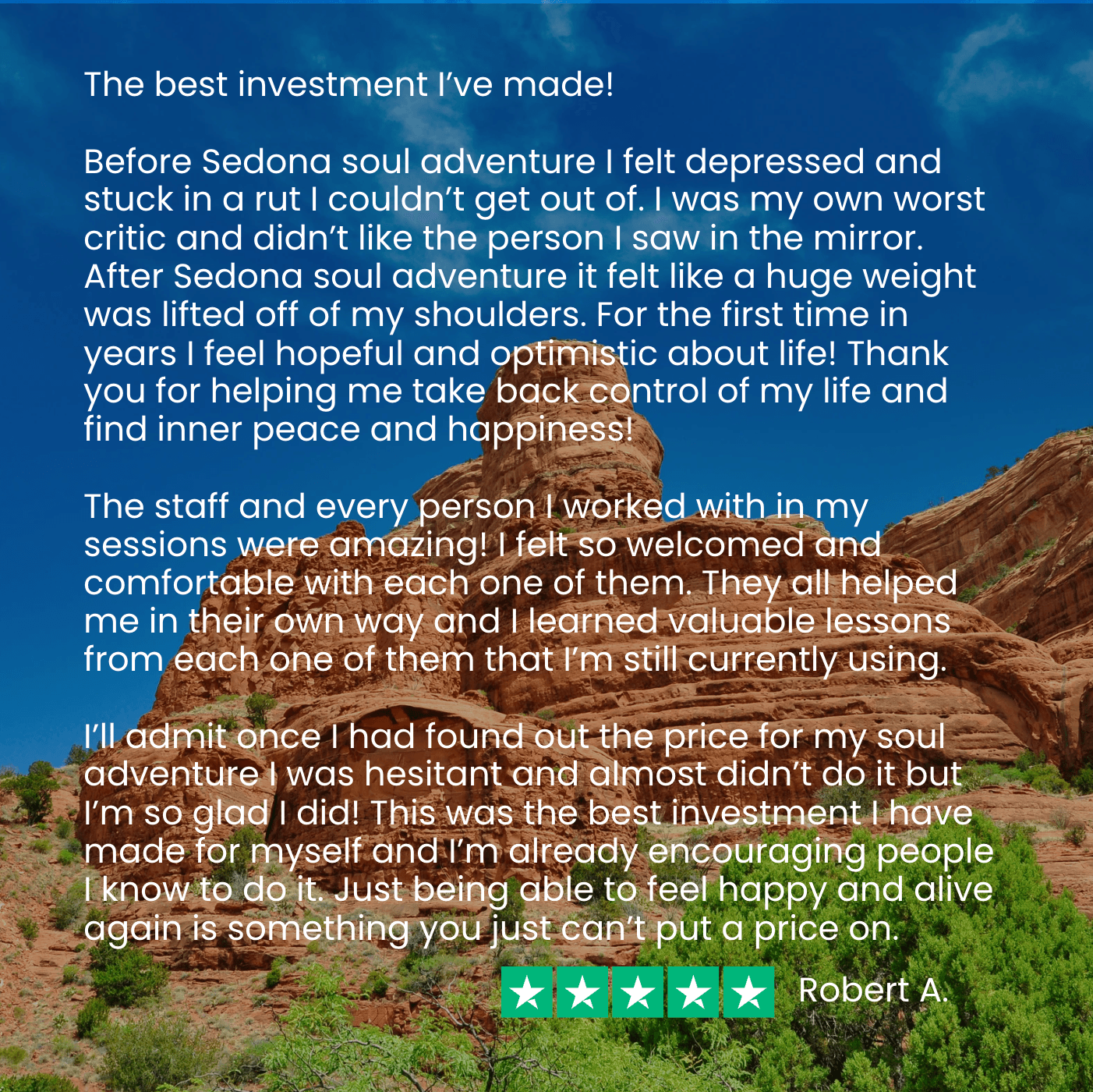 Robert says, “Before Sedona Soul Adventures, I felt depressed and stuck in a rut…I didn’t like the person I saw in the mirror. After my Soul Adventure, I feel hopeful and optimistic about life! This is the best investment I’ve ever made! You can’t put a price on feeling happy and alive again!"