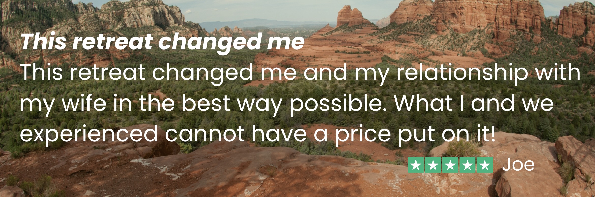 Joe says, "This retreat changed me and my relationship with my wife in the best way possible. What I and we experienced cannot have a price put on it!"