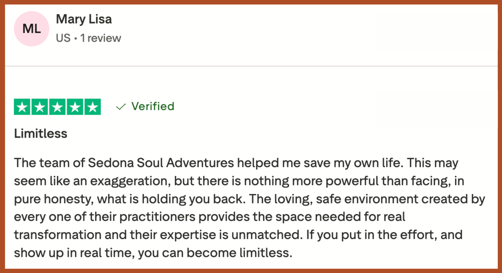 mary lisa ssa testimonial “The team of Sedona Soul Adventures helped me save my own life. This may seem like an exaggeration, but there is nothing more powerful than facing, in pure honesty, what is holding you back… If you put in the effort, and show up in real time, you can become limitless.”