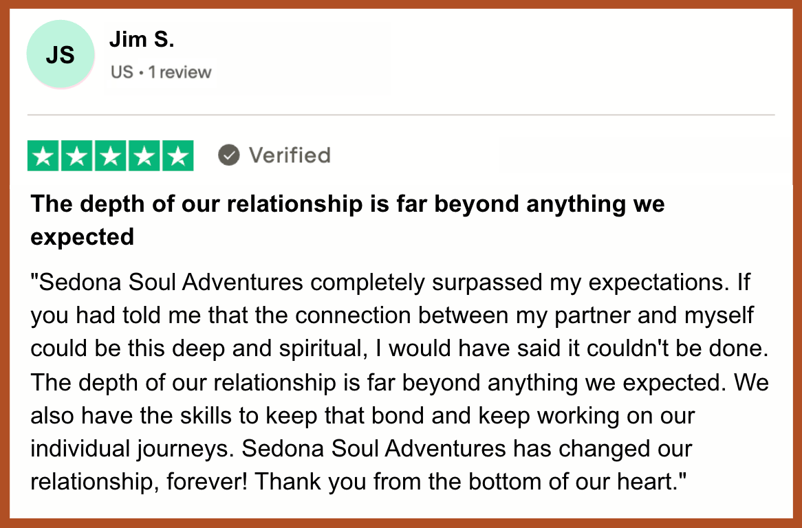 jim s ssa couples testimonial Jim & Kate say, "Sedona Soul Adventures completely surpassed my expectations. If you had told me that the connection between my partner and myself could be this deep and spiritual, I would have said it couldn't be done.”